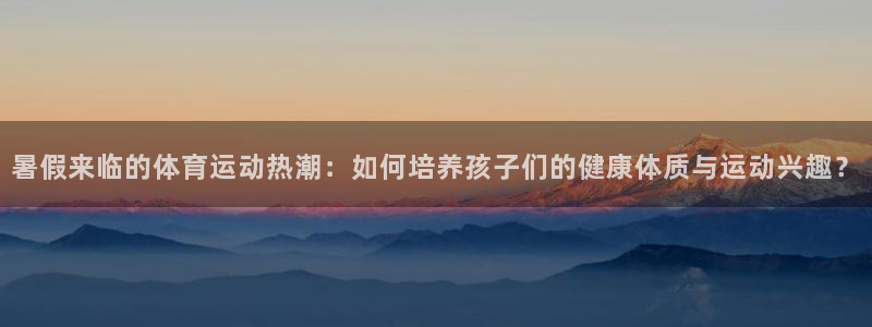 意昂3登录：暑假来临的体育运动热潮：如何培养孩子们的健康体质与运动兴趣？